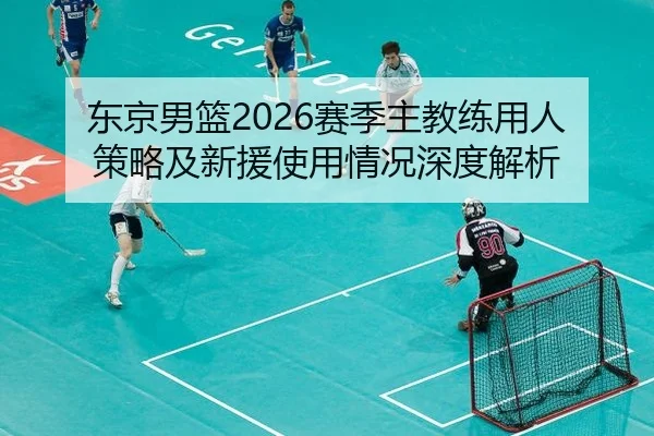 东京男篮2026赛季主教练用人策略及新援使用情况深度解析