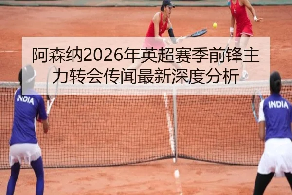 阿森纳2026年英超赛季前锋主力转会传闻最新深度分析